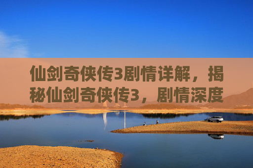 仙剑奇侠传3剧情详解，揭秘仙剑奇侠传3，剧情深度解析与角色成长之旅