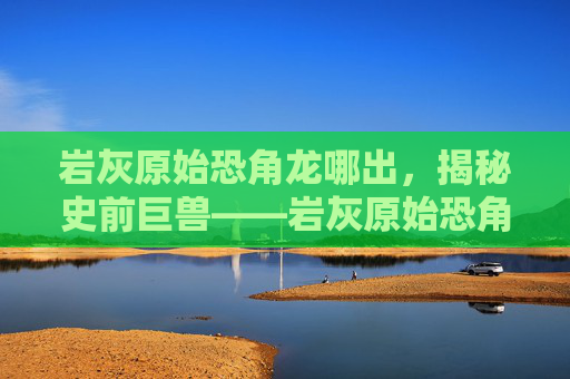 岩灰原始恐角龙哪出，揭秘史前巨兽——岩灰原始恐角龙