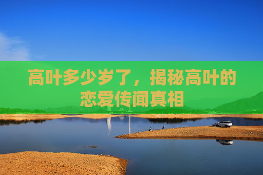 高叶多少岁了，揭秘高叶的恋爱传闻真相