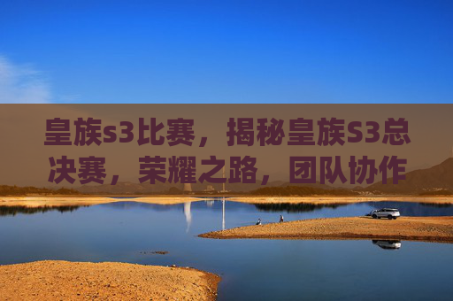 皇族s3比赛,揭秘皇族S3总决赛,荣耀之路,团队协作与个人突破的完美演绎 皇族s3比赛,揭秘皇族S3总决赛,荣耀之路,团队协作与个人突破的完美演绎