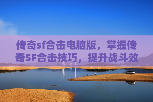 传奇sf合击电脑版，掌握传奇SF合击技巧，提升战斗效率