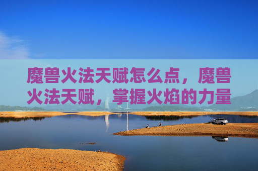 魔兽火法天赋怎么点，魔兽火法天赋，掌握火焰的力量