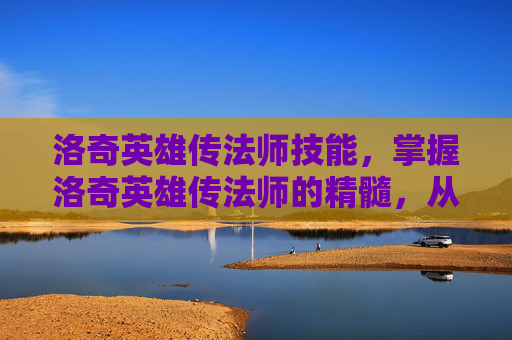 洛奇英雄传法师技能，掌握洛奇英雄传法师的精髓，从新手到高手的全面攻略