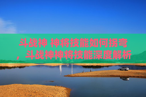 斗战神 神将技能如何拐弯，斗战神神将技能深度解析，如何最大化你的战斗力？