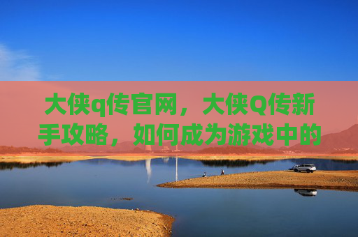 大侠q传官网,大侠Q传新手攻略,如何成为游戏中的传奇侠客? 大侠q传官网,大侠Q传新手攻略,如何成为游戏中的传奇侠客?
