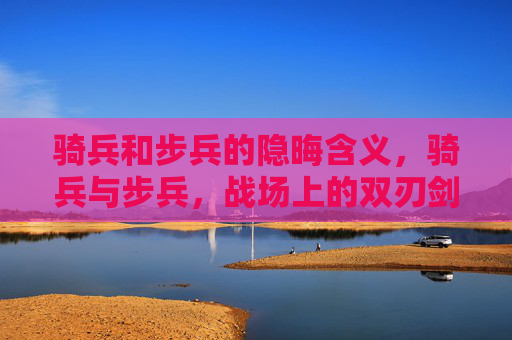 骑兵和步兵的隐晦含义,骑兵与步兵,战场上的双刃剑 骑兵和步兵的隐晦含义,骑兵与步兵,战场上的双刃剑