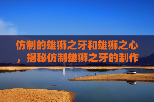 仿制的雄狮之牙和雄狮之心,揭秘仿制雄狮之牙的制作方法 仿制的雄狮之牙和雄狮之心,揭秘仿制雄狮之牙的制作方法