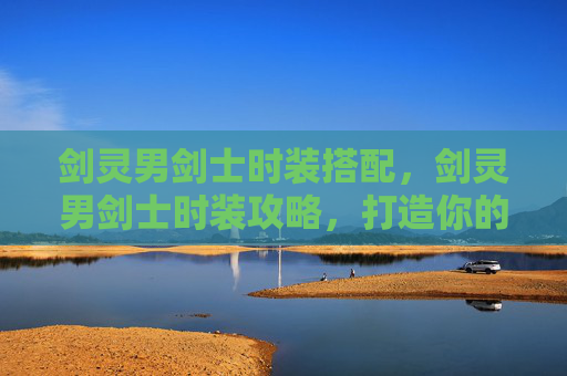 剑灵男剑士时装搭配，剑灵男剑士时装攻略，打造你的专属造型