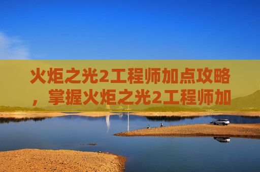 火炬之光2工程师加点攻略，掌握火炬之光2工程师加点策略，打造最强装备
