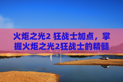 火炬之光2 狂战士加点,掌握火炬之光2狂战士的精髓,全面攻略指南 火炬之光2 狂战士加点,掌握火炬之光2狂战士的精髓,全面攻略指南