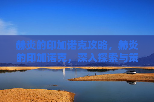 赫炎的印加诺克攻略，赫炎的印加诺克，深入探索与策略指南