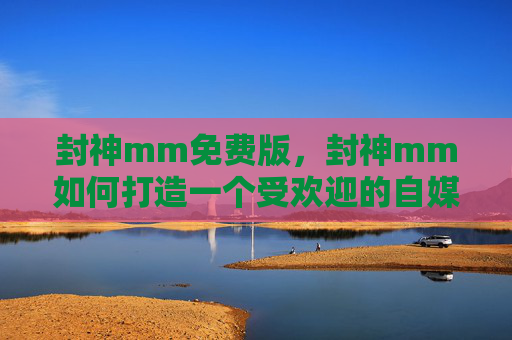 封神mm免费版,封神mm如何打造一个受欢迎的自媒体账号? 封神mm免费版,封神mm如何打造一个受欢迎的自媒体账号?