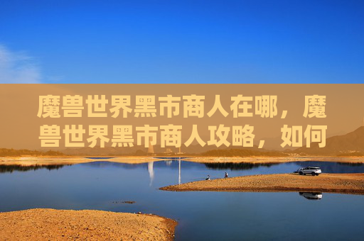 魔兽世界黑市商人在哪，魔兽世界黑市商人攻略，如何成为一名成功的黑市商人？