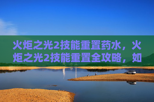 火炬之光2技能重置药水，火炬之光2技能重置全攻略，如何高效利用技能点