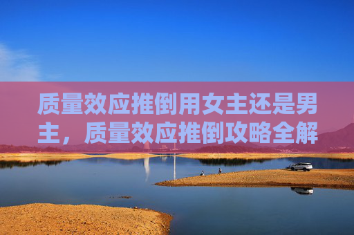 质量效应推倒用女主还是男主,质量效应推倒攻略全解析 质量效应推倒用女主还是男主,质量效应推倒攻略全解析