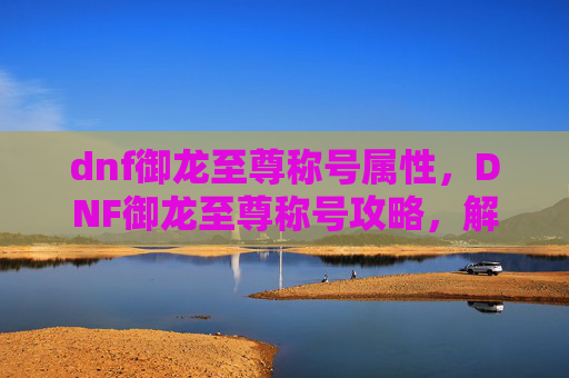 dnf御龙至尊称号属性,DNF御龙至尊称号攻略,解锁终极荣耀 dnf御龙至尊称号属性,DNF御龙至尊称号攻略,解锁终极荣耀