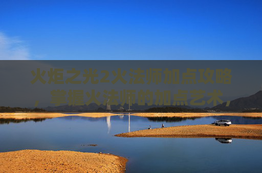 火炬之光2火法师加点攻略，掌握火法师的加点艺术，火炬之光2中的关键策略