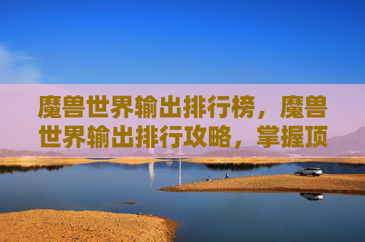 魔兽世界输出排行榜,魔兽世界输出排行攻略,掌握顶尖玩家的秘诀,让你在团本中大放异彩 魔兽世界输出排行榜,魔兽世界输出排行攻略,掌握顶尖玩家的秘诀,让你在团本中大放异彩