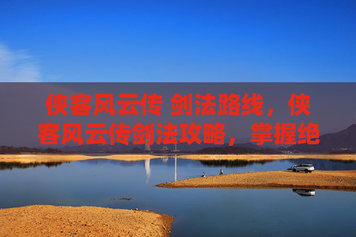 侠客风云传 剑法路线，侠客风云传剑法攻略，掌握绝世武功，成为江湖传奇