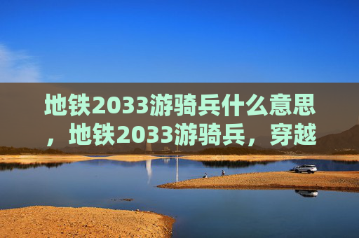 地铁2033游骑兵什么意思,地铁2033游骑兵,穿越时空的冒险之旅 地铁2033游骑兵什么意思,地铁2033游骑兵,穿越时空的冒险之旅