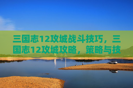 三国志12攻城战斗技巧，三国志12攻城攻略，策略与技巧全解析