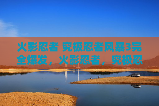 火影忍者 究极忍者风暴3完全爆发,火影忍者,究极忍者风暴3 - 终极忍术与策略指南 火影忍者 究极忍者风暴3完全爆发,火影忍者,究极忍者风暴3 - 终极忍术与策略指南