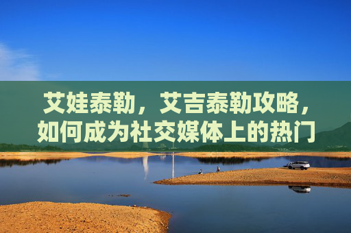 艾娃泰勒,艾吉泰勒攻略,如何成为社交媒体上的热门内容创作者 艾娃泰勒,艾吉泰勒攻略,如何成为社交媒体上的热门内容创作者