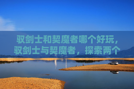驭剑士和契魔者哪个好玩，驭剑士与契魔者，探索两个独特职业的奥秘