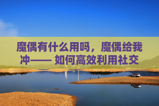 魔偶有什么用吗,魔偶给我冲—— 如何高效利用社交媒体进行内容创作与推广 魔偶有什么用吗,魔偶给我冲—— 如何高效利用社交媒体进行内容创作与推广