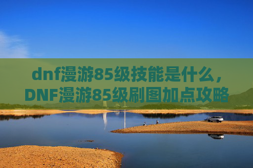 dnf漫游85级技能是什么，DNF漫游85级刷图加点攻略