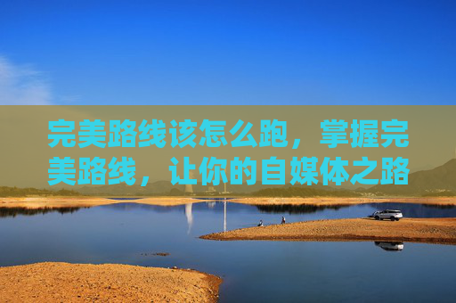 完美路线该怎么跑,掌握完美路线,让你的自媒体之路越走越宽广 完美路线该怎么跑,掌握完美路线,让你的自媒体之路越走越宽广