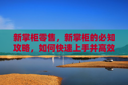 新掌柜零售,新掌柜的必知攻略,如何快速上手并高效管理你的店铺 新掌柜零售,新掌柜的必知攻略,如何快速上手并高效管理你的店铺
