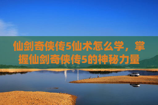 仙剑奇侠传5仙术怎么学,掌握仙剑奇侠传5的神秘力量,全面攻略仙术秘籍 仙剑奇侠传5仙术怎么学,掌握仙剑奇侠传5的神秘力量,全面攻略仙术秘籍