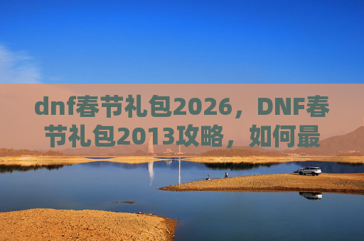 dnf春节礼包2026,DNF春节礼包2013攻略,如何最大化你的收获 dnf春节礼包2026,DNF春节礼包2013攻略,如何最大化你的收获