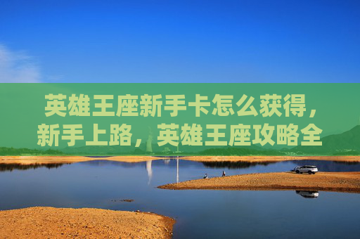英雄王座新手卡怎么获得,新手上路,英雄王座攻略全指南 英雄王座新手卡怎么获得,新手上路,英雄王座攻略全指南