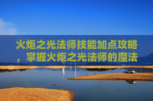 火炬之光法师技能加点攻略,掌握火炬之光法师的魔法力量,技能加点攻略 火炬之光法师技能加点攻略,掌握火炬之光法师的魔法力量,技能加点攻略