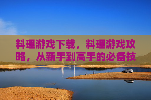 料理游戏下载,料理游戏攻略,从新手到高手的必备技巧 料理游戏下载,料理游戏攻略,从新手到高手的必备技巧