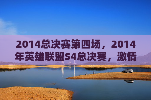 2014总决赛第四场，2014年英雄联盟S4总决赛，激情四溢的巅峰对决