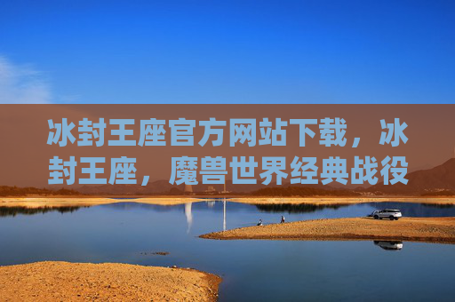 冰封王座官方网站下载，冰封王座，魔兽世界经典战役的完美攻略
