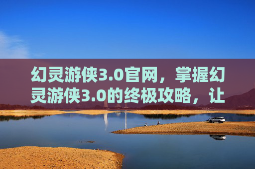 幻灵游侠3.0官网，掌握幻灵游侠3.0的终极攻略，让你成为游戏中的佼佼者