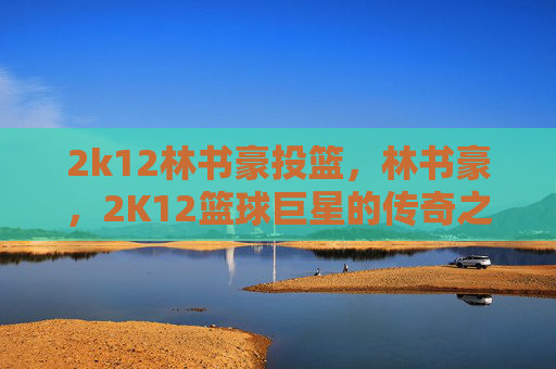 2k12林书豪投篮，林书豪，2K12篮球巨星的传奇之路