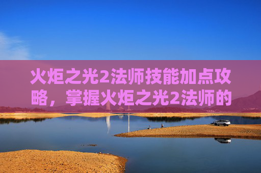 火炬之光2法师技能加点攻略，掌握火炬之光2法师的魔法之道，技能加点攻略