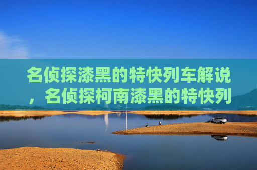 名侦探漆黑的特快列车解说,名侦探柯南漆黑的特快列车——揭开隐藏在夜色中的真相 名侦探漆黑的特快列车解说,名侦探柯南漆黑的特快列车——揭开隐藏在夜色中的真相