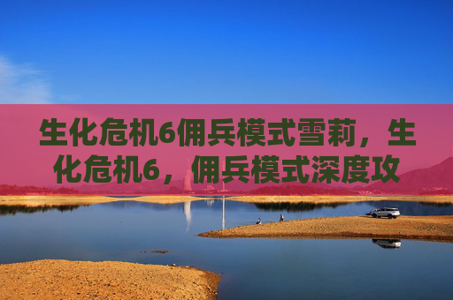 生化危机6佣兵模式雪莉,生化危机6,佣兵模式深度攻略 生化危机6佣兵模式雪莉,生化危机6,佣兵模式深度攻略