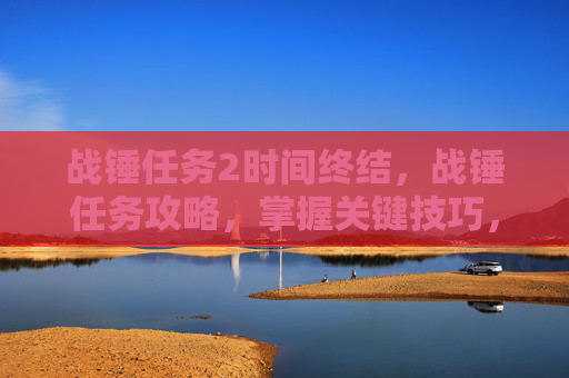 战锤任务2时间终结,战锤任务攻略,掌握关键技巧,提升游戏体验 战锤任务2时间终结,战锤任务攻略,掌握关键技巧,提升游戏体验
