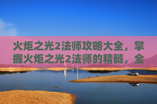 火炬之光2法师攻略大全，掌握火炬之光2法师的精髓，全面攻略指南