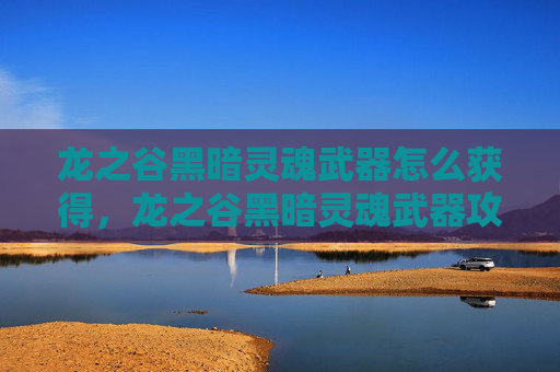 龙之谷黑暗灵魂武器怎么获得，龙之谷黑暗灵魂武器攻略，揭秘隐藏的强力装备