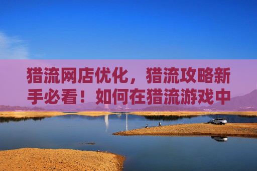 猎流网店优化,猎流攻略新手必看!如何在猎流游戏中快速成长? 猎流网店优化,猎流攻略新手必看!如何在猎流游戏中快速成长?
