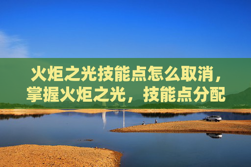 火炬之光技能点怎么取消，掌握火炬之光，技能点分配的艺术