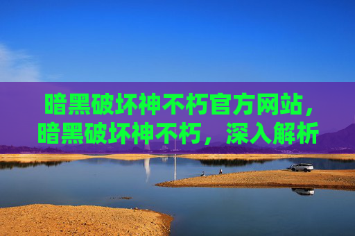 暗黑破坏神不朽官方网站，暗黑破坏神不朽，深入解析与策略指南